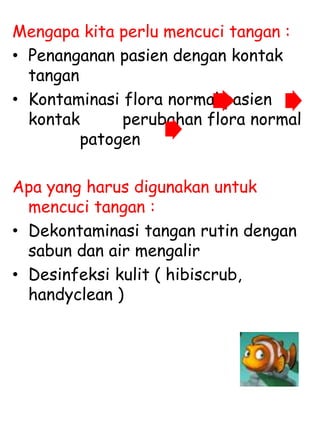 Mengapa kita perlu mencuci tangan :
• Penanganan pasien dengan kontak
tangan
• Kontaminasi flora normal pasien
kontak perubahan flora normal
patogen
Apa yang harus digunakan untuk
mencuci tangan :
• Dekontaminasi tangan rutin dengan
sabun dan air mengalir
• Desinfeksi kulit ( hibiscrub,
handyclean )
 