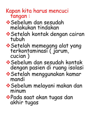 Kapan kita harus mencuci
tangan :
Sebelum dan sesudah
melakukan tindakan
Setelah kontak dengan cairan
tubuh
Setelah memegang alat yang
terkontaminasi ( jarum,
cucian )
Sebelum dan sesudah kontak
dengan pasien di ruang isolasi
Setelah menggunakan kamar
mandi
Sebelum melayani makan dan
minum
Pada saat akan tugas dan
akhir tugas
 