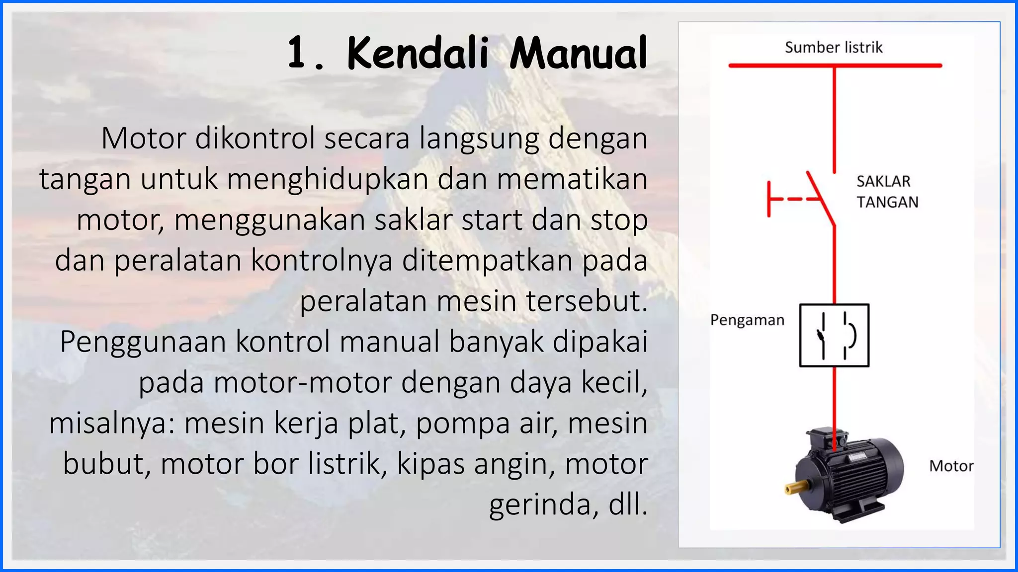 1. Kendali Manual
Motor dikontrol secara langsung dengan
tangan untuk menghidupkan dan mematikan
motor, menggunakan saklar start dan stop
dan peralatan kontrolnya ditempatkan pada
peralatan mesin tersebut.
Penggunaan kontrol manual banyak dipakai
pada motor-motor dengan daya kecil,
misalnya: mesin kerja plat, pompa air, mesin
bubut, motor bor listrik, kipas angin, motor
gerinda, dll.
 