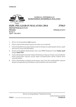 TERHAD 1 3756/3
[Lihat halaman sebelah
3756/3 © 2014 Hak Cipta Kerajaan Malaysia TERHAD
LEMBAGA PEPERIKSAAN
KEMENTERIAN PENDIDIKAN MALAYSIA
SIJIL PELAJARAN MALAYSIA 2014 3756/3
PRINSIP PERAKAUNAN
PROJEK TINGKATAN 5
Kertas 3
April – Mei 2014
1. Kertas ini mengandungi satu tugasan.
2. Calon wajib melaksanakan tugasan tersebut secara individu.
3. Calon hendaklah menyempurnakan projek ini dengan merujuk kepada elemen, aspek
dan kriteria yang telah ditetapkan.
4. Projek ini hendaklah dilaksanakan oleh calon SPM (Tingkatan 5) dari bulan April
hingga bulan Mei.
5. Calon dikehendaki mematuhi Jadual Pelaksanaan Tugasan Projek yang disediakan
untuk memastikan tugasan projek dapat disempurnakan dalam tempoh masa
yang ditetapkan.
6. Calon dinasihatkan membuat perancangan yang teliti dan melaksanakan tugasan
dengan menggunakan perbelanjaan yang berpatutan dan munasabah.
Kertas ini mengandungi 7 halaman bercetak.
 