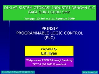 DIKLAT SISTEM OTOMASI INDUSTRI DENGAN PLC
BAGI GURU GURU SMK
Tanggal 13 Juli s.d 11 Agustus 2009

PRINSIP
PROGRAMMABLE LOGIC CONTROL
(PLC)
Prepared by

Erfi Ilyas
Widyaiswara PPPG Teknologi Bandung
TVET & ISO 9000 Consultant
Created by H. Erfi Ilyas HP 081 22 333 712

@File: Prinsip PLC

 