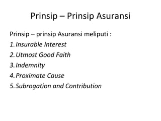 Prinsip – Prinsip Asuransi
Prinsip – prinsip Asuransi meliputi :
1.Insurable Interest
2.Utmost Good Faith
3.Indemnity
4.Proximate Cause
5.Subrogation and Contribution
 