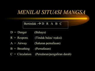 MENILAI SITUASI MANGSA  Bertindak -   D  R  A  B  C D  =  Danger  (Bahaya) R  =  Respons  (Tindak balas/ reaksi) A  =  Airway  (Saluran pernafasan) B  =  Breathing  (Pernafasan) C  =  Circulation  (Peredaran/pengaliran darah) 