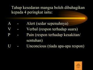 Tahap kesedaran mangsa boleh dibahagikan kepada 4 peringkat iaitu: A - Alert (sedar sepenuhnya) V - Verbal (respon terhadap suara) P - Pain (respon terhadap kesakitan/ sentuhan) U - Unconcious (tiada apa-apa respon) 