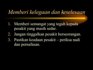 Memberi kelegaan dan keselesaan Memberi semangat yang teguh kepada pesakit yang masih sedar. Jangan tinggalkan pesakit berseorangan. Pastikan keadaan pesakit – periksa nadi dan pernafasan. 