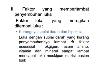 II. Faktor yang memperlambat
penyembuhan luka
Faktor lokal yang merugikan
ditempat luka :
 Kurangnya suplai darah dan hipoksia
Luka dengan suplai darah yang kurang
penyembuhannya lambat  faktor
esesnsial : okgigen, asam amino,
vitamin dan mineral sangat lambat
mencapai luka meskipun nutrisi pasien
baik
 