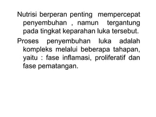 Nutrisi berperan penting mempercepat
penyembuhan , namun tergantung
pada tingkat keparahan luka tersebut.
Proses penyembuhan luka adalah
kompleks melalui beberapa tahapan,
yaitu : fase inflamasi, proliferatif dan
fase pematangan.
 
