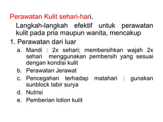 Perawatan Kulit sehari-hari.
Langkah-langkah efektif untuk perawatan
kulit pada pria maupun wanita, mencakup
1. Perawatan dari luar
a. Mandi : 2x sehari; membersihkan wajah 2x
sehari menggunakan pembersih yang sesuai
dengan kondisi kulit
b. Perawatan Jerawat
c. Pencegahan terhadap matahari : gunakan
sunblock tabir surya
d. Nutrisi
e. Pemberian lotion kulit
 
