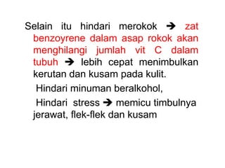 Selain itu hindari merokok  zat
benzoyrene dalam asap rokok akan
menghilangi jumlah vit C dalam
tubuh  lebih cepat menimbulkan
kerutan dan kusam pada kulit.
Hindari minuman beralkohol,
Hindari stress  memicu timbulnya
jerawat, flek-flek dan kusam
 