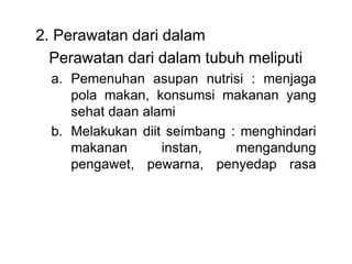 2. Perawatan dari dalam
Perawatan dari dalam tubuh meliputi
a. Pemenuhan asupan nutrisi : menjaga
pola makan, konsumsi makanan yang
sehat daan alami
b. Melakukan diit seimbang : menghindari
makanan instan, mengandung
pengawet, pewarna, penyedap rasa
 