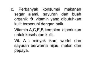 c. Perbanyak konsumsi makanan
segar alami, sayuran dan buah
organik  vitamin yang dibutuhkan
kulit terpenuhi dengan baik.
Vitamin A,C,E,B komplex diperlukan
untuk kesehatan kulit.
Vit. A : minyak ikan, wortel dan
sayuran berwarna hijau, melon dan
pepaya.
 