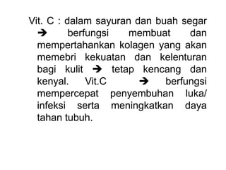 Vit. C : dalam sayuran dan buah segar
 berfungsi membuat dan
mempertahankan kolagen yang akan
memebri kekuatan dan kelenturan
bagi kulit  tetap kencang dan
kenyal. Vit.C  berfungsi
mempercepat penyembuhan luka/
infeksi serta meningkatkan daya
tahan tubuh.
 