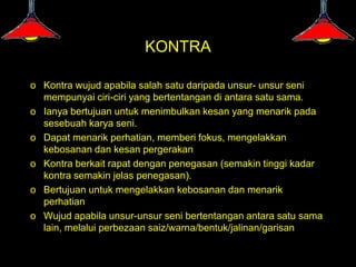 KONTRA

o Kontra wujud apabila salah satu daripada unsur- unsur seni
  mempunyai ciri-ciri yang bertentangan di antara satu sama.
o Ianya bertujuan untuk menimbulkan kesan yang menarik pada
  sesebuah karya seni.
o Dapat menarik perhatian, memberi fokus, mengelakkan
  kebosanan dan kesan pergerakan
o Kontra berkait rapat dengan penegasan (semakin tinggi kadar
  kontra semakin jelas penegasan).
o Bertujuan untuk mengelakkan kebosanan dan menarik
  perhatian
o Wujud apabila unsur-unsur seni bertentangan antara satu sama
  lain, melalui perbezaan saiz/warna/bentuk/jalinan/garisan
 