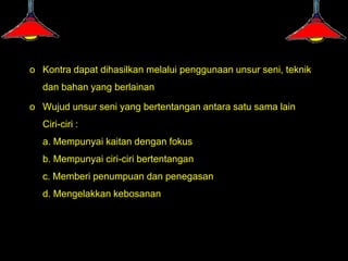 o Kontra dapat dihasilkan melalui penggunaan unsur seni, teknik
  dan bahan yang berlainan

o Wujud unsur seni yang bertentangan antara satu sama lain
  Ciri-ciri :
  a. Mempunyai kaitan dengan fokus
  b. Mempunyai ciri-ciri bertentangan
  c. Memberi penumpuan dan penegasan
  d. Mengelakkan kebosanan
 