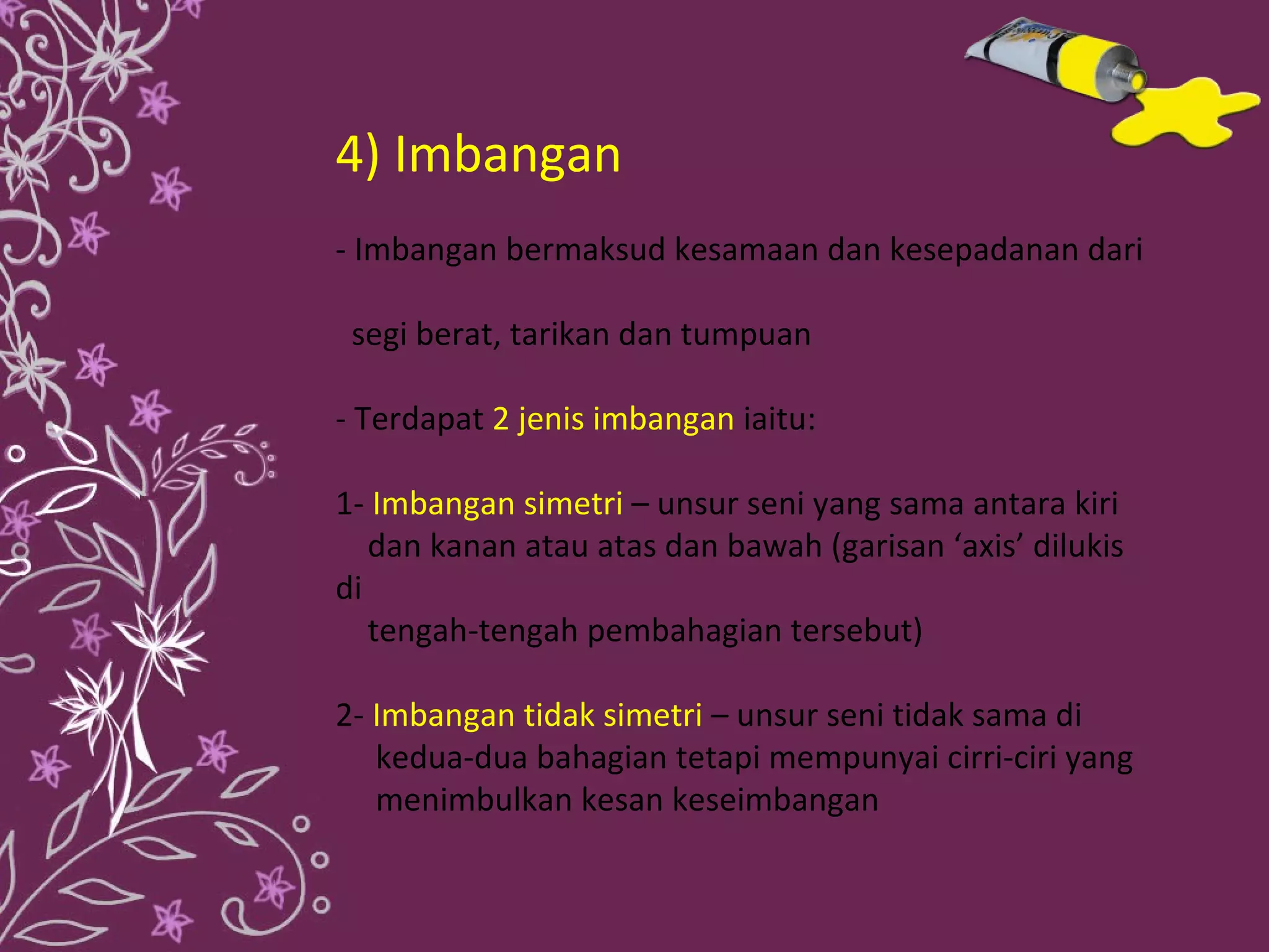4) Imbangan
- Imbangan bermaksud kesamaan dan kesepadanan dari

 segi berat, tarikan dan tumpuan

- Terdapat 2 jenis imbangan iaitu:

1- Imbangan simetri – unsur seni yang sama antara kiri
   dan kanan atau atas dan bawah (garisan ‘axis’ dilukis
di
   tengah-tengah pembahagian tersebut)

2- Imbangan tidak simetri – unsur seni tidak sama di
   kedua-dua bahagian tetapi mempunyai cirri-ciri yang
   menimbulkan kesan keseimbangan
 