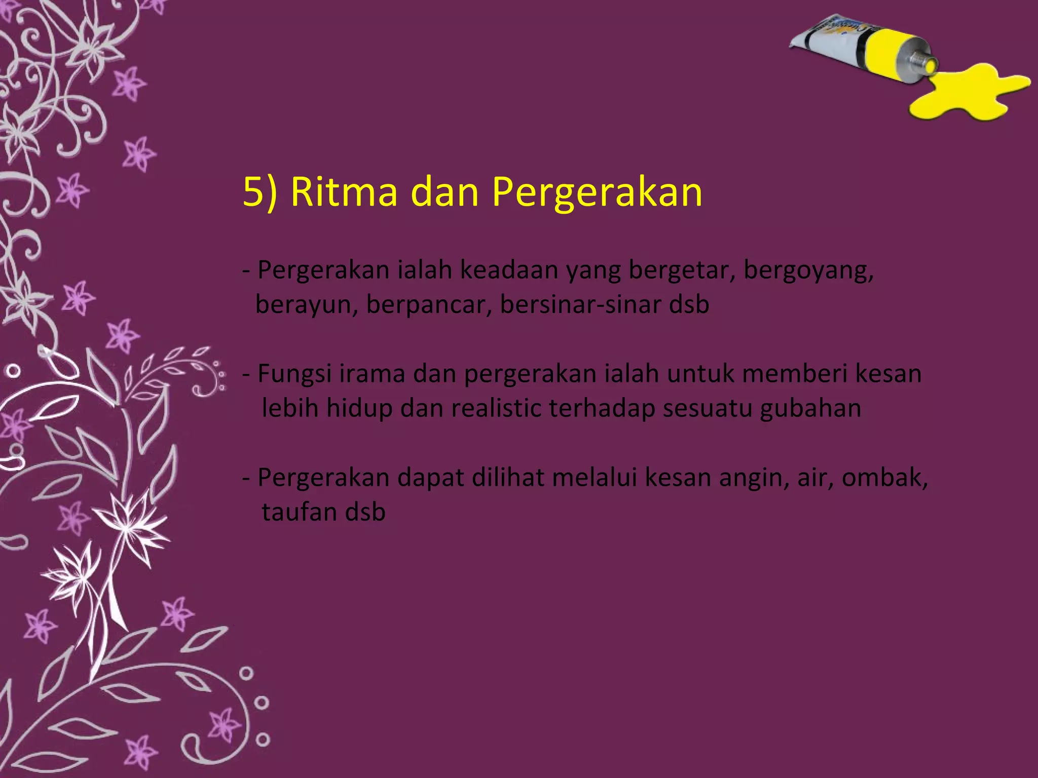 5) Ritma dan Pergerakan
- Pergerakan ialah keadaan yang bergetar, bergoyang,
  berayun, berpancar, bersinar-sinar dsb

- Fungsi irama dan pergerakan ialah untuk memberi kesan
  lebih hidup dan realistic terhadap sesuatu gubahan

- Pergerakan dapat dilihat melalui kesan angin, air, ombak,
  taufan dsb
 