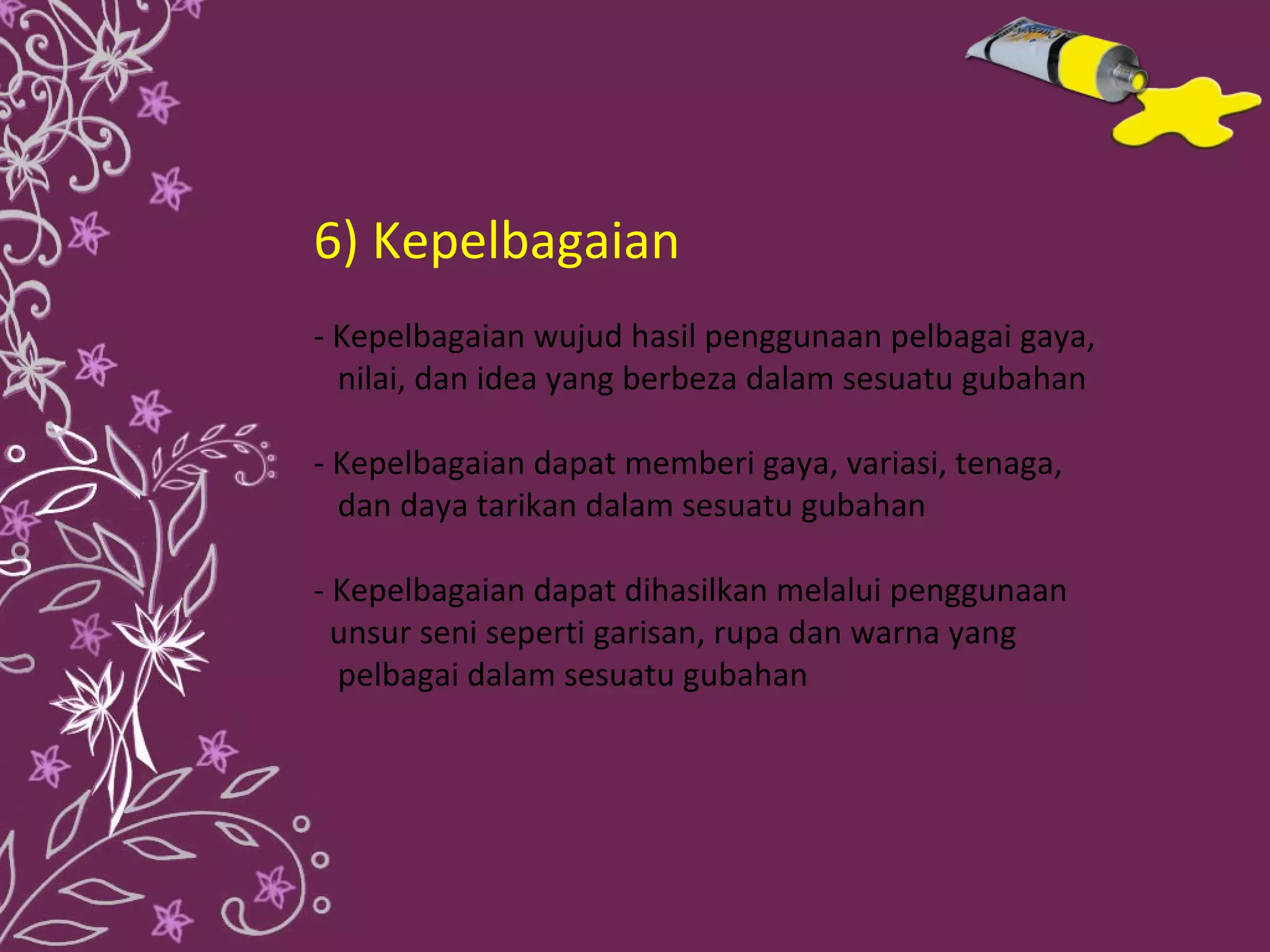 6) Kepelbagaian
- Kepelbagaian wujud hasil penggunaan pelbagai gaya,
  nilai, dan idea yang berbeza dalam sesuatu gubahan

- Kepelbagaian dapat memberi gaya, variasi, tenaga,
  dan daya tarikan dalam sesuatu gubahan

- Kepelbagaian dapat dihasilkan melalui penggunaan
  unsur seni seperti garisan, rupa dan warna yang
  pelbagai dalam sesuatu gubahan
 