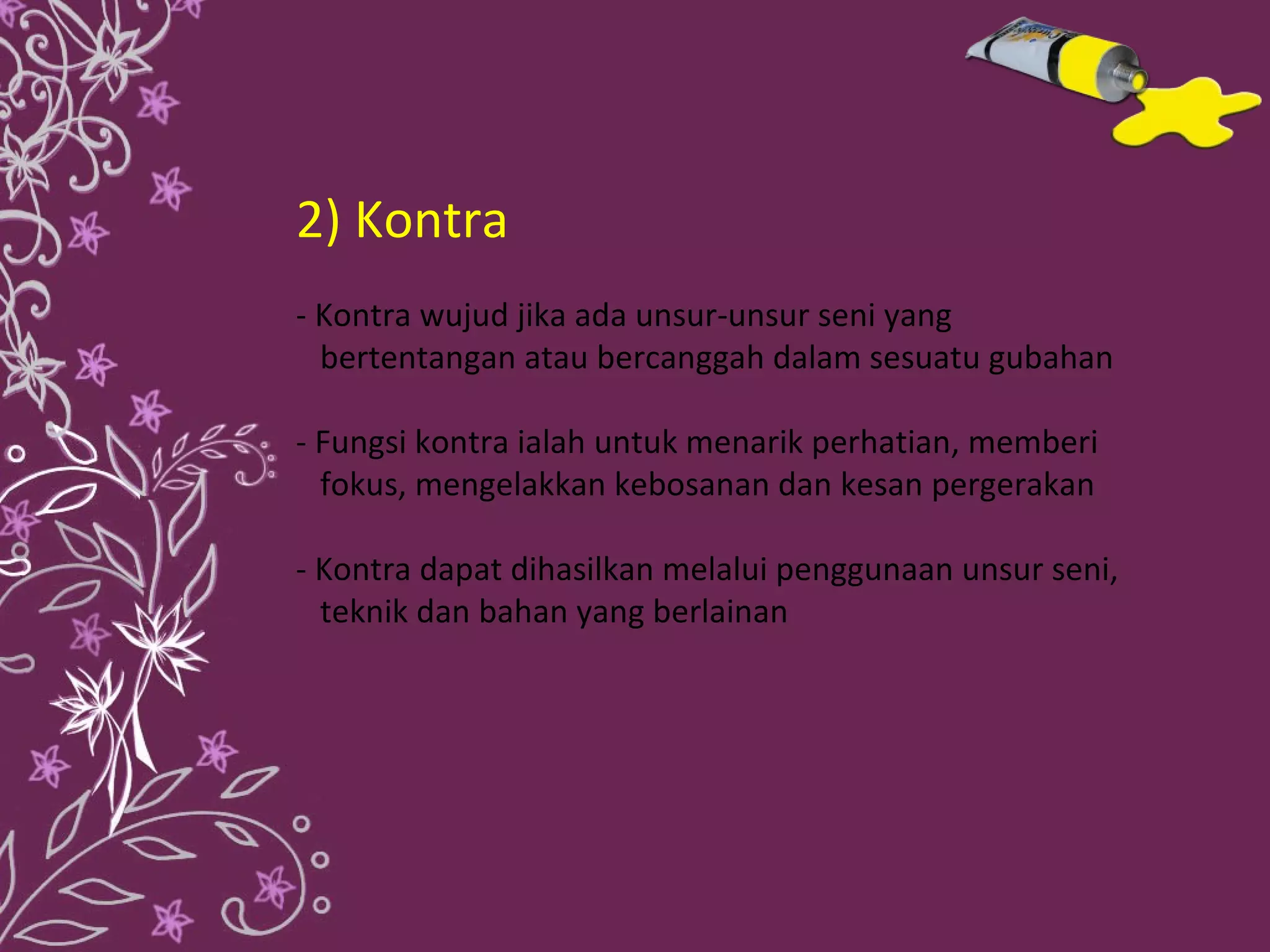 2) Kontra
- Kontra wujud jika ada unsur-unsur seni yang
  bertentangan atau bercanggah dalam sesuatu gubahan

- Fungsi kontra ialah untuk menarik perhatian, memberi
  fokus, mengelakkan kebosanan dan kesan pergerakan

- Kontra dapat dihasilkan melalui penggunaan unsur seni,
  teknik dan bahan yang berlainan
 