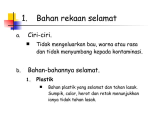 Bahan rekaan selamat  Ciri-ciri. Tidak mengeluarkan bau, warna atau rasa dan tidak menyumbang kepada kontaminasi.  Bahan-bahannya selamat.  Plastik  Bahan plastik yang selamat dan tahan lasak.  Sumpik, calar, herot dan retak menunjukkan ianya tidak tahan lasak.  