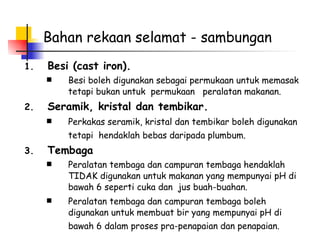 Bahan rekaan selamat - sambungan Besi (cast iron). Besi boleh digunakan sebagai permukaan untuk memasak tetapi bukan untuk  permukaan  peralatan makanan. Seramik, kristal dan tembikar. Perkakas seramik, kristal dan tembikar boleh digunakan tetapi  hendaklah bebas daripada plumbum.   Tembaga Peralatan tembaga dan campuran tembaga hendaklah TIDAK digunakan untuk makanan yang mempunyai pH di bawah 6 seperti cuka dan  jus buah-buahan.  Peralatan tembaga dan campuran tembaga boleh digunakan untuk membuat bir yang mempunyai pH di bawah 6 dalam proses pra-penapaian dan penapaian.   