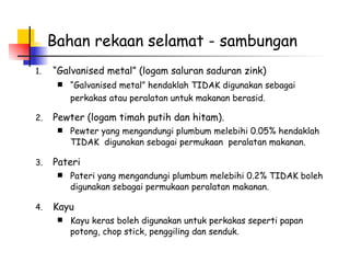 Bahan rekaan selamat - sambungan “ Galvanised metal” (logam saluran saduran zink)   “ Galvanised metal” hendaklah TIDAK digunakan sebagai perkakas atau peralatan untuk makanan berasid.   Pewter (logam timah putih dan hitam). Pewter yang mengandungi plumbum melebihi 0.05% hendaklah TIDAK  digunakan sebagai permukaan  peralatan makanan.  Pateri Pateri yang mengandungi plumbum melebihi 0.2% TIDAK boleh digunakan sebagai permukaan peralatan makanan.  Kayu Kayu keras boleh digunakan untuk perkakas seperti papan potong, chop stick, penggiling dan senduk.  
