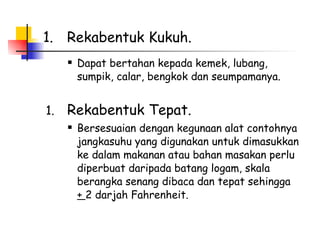 Rekabentuk Kukuh. Dapat bertahan kepada kemek, lubang, sumpik, calar, bengkok dan seumpamanya.   Rekabentuk Tepat. Bersesuaian dengan kegunaan alat contohnya  jangkasuhu yang digunakan untuk dimasukkan ke dalam makanan atau bahan masakan perlu diperbuat daripada batang logam, skala berangka senang dibaca dan tepat sehingga  +  2 darjah Fahrenheit.  