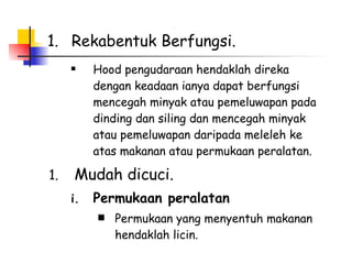 Rekabentuk Berfungsi.  Hood pengudaraan hendaklah direka dengan keadaan ianya dapat berfungsi mencegah minyak atau pemeluwapan pada dinding dan siling dan mencegah minyak atau pemeluwapan daripada meleleh ke atas makanan atau permukaan peralatan.  Mudah dicuci. Permukaan peralatan Permukaan yang menyentuh makanan hendaklah licin.  