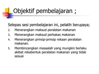 Objektif pembelajaran ; Selepas sesi pembelajaran ini, pelatih berupaya; Menerangkan maksud peralatan makanan   Menerangkan maksud perkakas makanan   Menerangkan prinsip-prinsip rekaan peralatan makanan.   Membincangkan masaalah yang mungkin berlaku akibat rekabentuk peralatan makanan yang tidak sesuai 