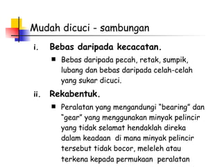 Mudah dicuci - sambungan Bebas daripada kecacatan. Bebas daripada pecah, retak, sumpik, lubang dan bebas daripada celah-celah yang sukar dicuci.  Rekabentuk. Peralatan yang mengandungi “bearing” dan “gear” yang menggunakan minyak pelincir yang tidak selamat hendaklah direka dalam keadaan  di mana minyak pelincir tersebut tidak bocor, meleleh atau terkena kepada permukaan  peralatan   