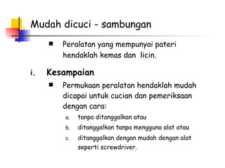 Mudah dicuci - sambungan Peralatan yang mempunyai pateri hendaklah kemas dan  licin.   Kesampaian Permukaan peralatan hendaklah mudah dicapai untuk cucian dan pemeriksaan dengan cara: tanpa ditanggalkan atau ditanggalkan tanpa mengguna alat atau  ditanggalkan dengan mudah dengan alat seperti screwdriver.   