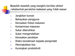 Masalah-masalah yang mungkin berlaku akibat rekabentuk peralatan makanan yang tidak sesuai Jangkitan kuman Bahayakan pengguna Kerosakan fizikal makanan Kontaminasi makanan Sukar dibersihkan Sukar mengendalikan Kerosakan peralatan Risiko kecederaan kepada pengendali Meningkatkan kos Kurangkan produktiviti 