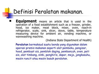 Definisi Peralatan makanan. Equipment  means an article that is used in   the operation of a food establishment such as a freezer, grinder, hood, ice maker, meat block, mixer, oven, reach-in refrigerator, scale, sink, slicer, stove, table, temperature measuring device for ambient air, vending machine, or warewashing machine.  (Indiana State Department of Health) Peralatan  bermaksud suatu benda yang digunakan dalam operasi premis makanan seperti alat pembeku, pengisar, hood, pembuat ais, pemblok daging, pembancuh, oven, peti ais, alat timbang, sinki, penghiris, dapor, meja, jangkasuhu, mesin runcit atau mesin basuh peralatan.   