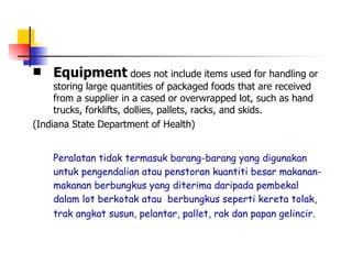 Equipment  does not include items used for handling or storing large quantities of packaged foods that are received from a supplier in a cased or overwrapped lot, such as hand trucks, forklifts, dollies, pallets, racks, and skids.  (Indiana State Department of Health) Peralatan tidak termasuk barang-barang yang digunakan untuk pengendalian atau penstoran kuantiti besar makanan-makanan berbungkus yang diterima daripada pembekal dalam lot berkotak atau  berbungkus seperti kereta tolak, trak angkat susun, pelantar, pallet, rak dan papan gelincir.   