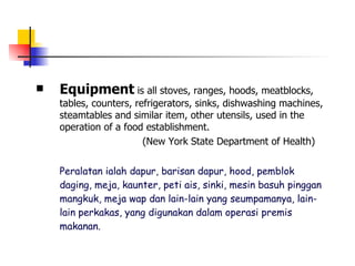 Equipment  is all stoves, ranges, hoods, meatblocks, tables, counters, refrigerators, sinks, dishwashing machines, steamtables and similar item, other utensils, used in the operation of a food establishment. (New York State Department of Health)   Peralatan ialah dapur, barisan dapur, hood, pemblok daging, meja, kaunter, peti ais, sinki, mesin basuh pinggan mangkuk, meja wap dan lain-lain yang seumpamanya, lain-lain perkakas, yang digunakan dalam operasi premis makanan.   