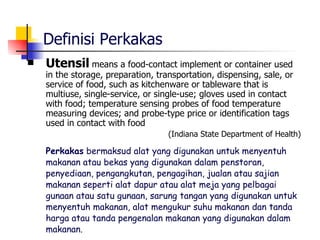 Definisi Perkakas Utensil   means a food-contact implement or container used in the storage, preparation, transportation, dispensing, sale, or service of food, such as kitchenware or tableware that is multiuse, single-service, or single-use; gloves used in contact with food; temperature sensing probes of food temperature measuring devices; and probe-type price or identification tags used in contact with food (Indiana State Department of Health) Perkakas  bermaksud alat yang digunakan untuk menyentuh makanan atau bekas yang digunakan dalam penstoran, penyediaan, pengangkutan, pengagihan, jualan atau sajian  makanan seperti alat dapur atau alat meja yang pelbagai gunaan atau satu gunaan, sarung tangan yang digunakan untuk menyentuh makanan, alat mengukur suhu makanan dan tanda harga atau tanda pengenalan makanan yang digunakan dalam makanan. 