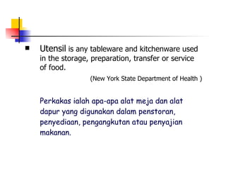Utensil  is any tableware and kitchenware used in the storage, preparation, transfer or service of food.   (New York State Department of Health ) Perkakas ialah apa-apa alat meja dan alat dapur yang digunakan dalam penstoran, penyediaan, pengangkutan atau penyajian makanan.   