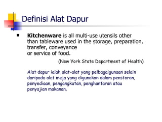 Definisi Alat Dapur Kitchenware  is all multi-use utensils other than tableware used in the storage, preparation, transfer, conveyance  or service of food. (New York State Department of Health) Alat dapur ialah alat-alat yang pelbagaigunaan selain daripada alat meja yang digunakan dalam penstoran, penyediaan, pengangkutan, penghantaran atau  penyajian makanan .   