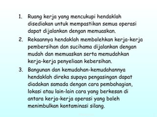 Ruang kerja yang mencukupi hendaklah disediakan untuk mempastikan semua operasi dapat dijalankan dengan memuaskan. Rekaannya hendaklah membolehkan kerja-kerja pembersihan dan sucihama dijalankan dengan mudah dan memuaskan serta memudahkan kerja-kerja penyeliaan kebersihan. Bangunan dan kemudahan-kemudahannya hendaklah direka supaya pengasingan dapat diadakan samada dengan cara pembahagian, lokasi atau lain-lain cara yang berkesan di antara kerja-kerja operasi yang boleh menimbulkan kontaminasi silang. 