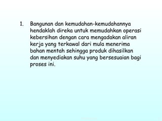 Bangunan dan kemudahan-kemudahannya hendaklah direka untuk memudahkan operasi kebersihan dengan cara mengadakan aliran kerja yang terkawal dari mula menerima bahan mentah sehingga produk dihasilkan dan menyediakan suhu yang bersesuaian bagi proses ini. 