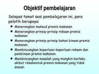 Objektif pembelajaran Selepas tamat sesi pembelajaran ini, para pelatih berupaya: Menerangkan maksud premis makanan   Menerangkan prinsip-prinsip rekaan premis makanan.   Menerangkan prinsip-prinsip bahan binaan premis makanan. Membincangkan keperluan-keperluan rekaan dan pembinaan premis makanan. Membincangkan masalah yang mungkin berlaku akibat rekabentuk premis makanan yang tidak sesuai. 