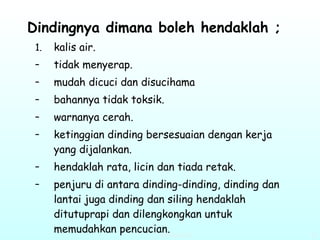 Dindingnya dimana boleh hendaklah ;   kalis air. tidak menyerap. mudah dicuci dan disucihama bahannya tidak toksik. warnanya cerah.  ketinggian dinding bersesuaian dengan kerja yang dijalankan. hendaklah rata, licin dan tiada retak.  penjuru di antara dinding-dinding, dinding dan lantai juga dinding dan siling hendaklah ditutuprapi dan dilengkongkan untuk memudahkan pencucian.   