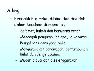 Siling   hendaklah direka, dibina dan disudahi dalam keadaan di mana ia ; Selamat, kukoh dan berwarna cerah. Mencegah pengumpulan apa jua kotoran. Pengaliran udara yang baik. Mengurangkan pengwapan, pertumbuhan kulat dan pengelupasan. Mudah dicuci dan diselenggarakan. 