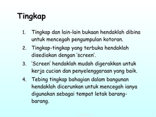 Tingkap  Tingkap dan lain-lain bukaan hendaklah dibina untuk mencegah pengumpulan kotoran. Tingkap-tingkap yang terbuka hendaklah disediakan dengan ‘screen’.  ‘ Screen’ hendaklah mudah digerakkan untuk kerja cucian dan penyelenggaraan yang baik. Tebing tingkap bahagian dalam bangunan hendaklah dicerunkan untuk mencegah ianya digunakan sebagai tempat letak barang-barang. 