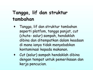 Tangga, lif dan struktur tambahan   Tangga, lif dan struktur tambahan seperti platfom, tangga panjat, cut (chute- salur) sampah, hendaklah dibina dan ditempatkan dalam keadaan di mana ianya tidak menyebabkan kontaminasi kepada makanan. Cut (salur) sampah hendaklah dibina dengan tempat untuk pemeriksaan dan kerja pencucian.   