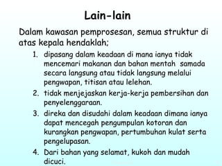 Lain-lain   Dalam kawasan pemprosesan, semua struktur di atas kepala hendaklah; dipasang dalam keadaan di mana ianya tidak mencemari makanan dan bahan mentah  samada secara langsung atau tidak langsung melalui pengwapan, titisan atau lelehan. tidak menjejaskan kerja-kerja pembersihan dan penyelenggaraan.  direka dan disudahi dalam keadaan dimana ianya dapat mencegah pengumpulan kotoran dan kurangkan pengwapan, pertumbuhan kulat serta pengelupasan.  Dari bahan yang selamat, kukoh dan mudah dicuci.  