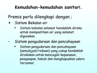 Kemudahan-kemudahan sanitari. Premis perlu dilengkapi dengan ; Sistem Bekalan air   Sistem bekalan selamat hendaklah direka untuk mempastikan air yang selamat digunakan. Sistem pengudaraan dan pencahayaan   Sistem pengudaraan dan pencahayaan (semulajadi/rekaan) yang cukup hendaklah direkakan untuk mencegah kepanasan, pengwapan, habuk dan menghapuskan udara tercemar.  