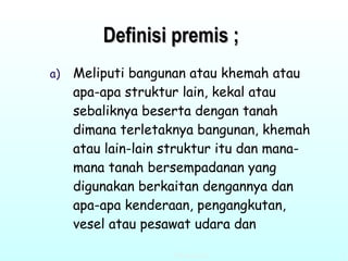 Definisi premis ; Meliputi bangunan atau khemah atau apa-apa struktur lain, kekal atau sebaliknya beserta dengan tanah dimana terletaknya bangunan, khemah atau lain-lain struktur itu dan mana-mana tanah bersempadanan yang digunakan berkaitan dengannya dan apa-apa kenderaan, pengangkutan, vesel atau pesawat udara dan  