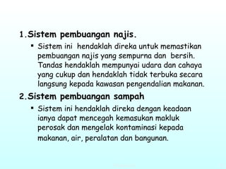 Sistem pembuangan najis. Sistem ini  hendaklah direka untuk memastikan pembuangan najis yang sempurna dan  bersih. Tandas hendaklah mempunyai udara dan cahaya yang cukup dan hendaklah tidak terbuka secara langsung kepada kawasan pengendalian makanan.   Sistem pembuangan sampah Sistem ini hendaklah direka dengan keadaan ianya dapat mencegah kemasukan makluk perosak dan mengelak kontaminasi kepada makanan, air, peralatan dan bangunan.   