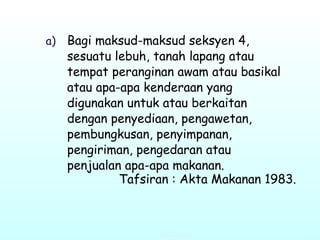 Bagi maksud-maksud seksyen 4, sesuatu lebuh, tanah lapang atau tempat peranginan awam atau basikal atau apa-apa kenderaan yang digunakan untuk atau berkaitan dengan penyediaan, pengawetan, pembungkusan, penyimpanan, pengiriman, pengedaran atau penjualan apa-apa makanan.  Tafsiran : Akta Makanan 1983.  