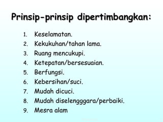 Prinsip-prinsip dipertimbangkan: Keselamatan. Kekukuhan/tahan lama. Ruang mencukupi. Ketepatan/bersesuaian. Berfungsi. Kebersihan/suci. Mudah dicuci. Mudah diselengggara/perbaiki. Mesra alam 
